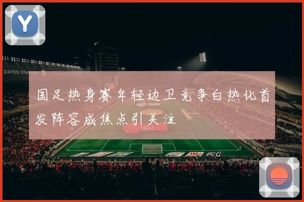 国足热身赛年轻边卫竞争白热化首发阵容成焦点引关注