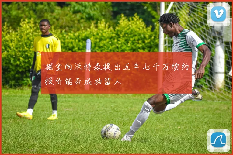 掘金向沃特森提出五年七千万续约报价能否成功留人