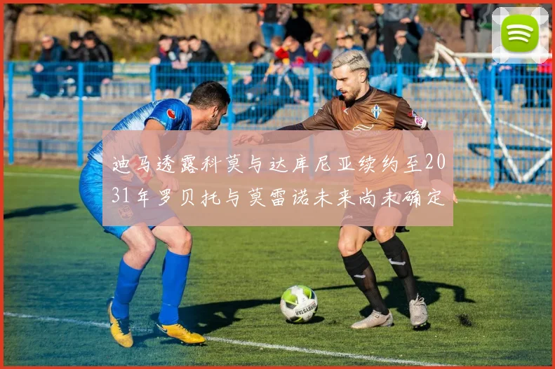 迪马透露科莫与达库尼亚续约至2031年罗贝托与莫雷诺未来尚未确定