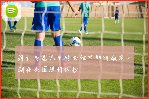 拜仁与塞巴里转会细节即将敲定计划在美国进行体检