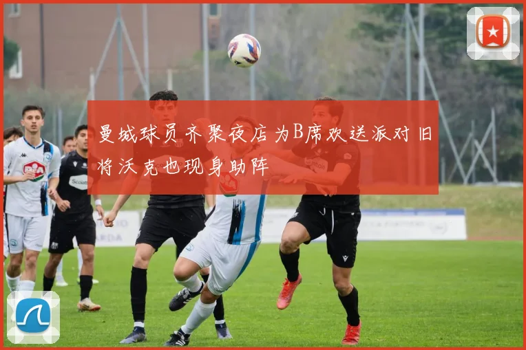 曼城球员齐聚夜店为B席欢送派对旧将沃克也现身助阵