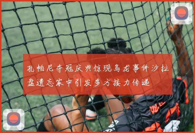 孔帕尼夺冠庆典惊现乌龙事件沙拉盘遗忘家中引发多方接力传递