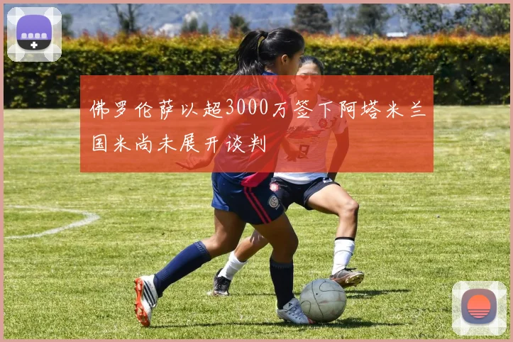 佛罗伦萨以超3000万签下阿塔米兰国米尚未展开谈判