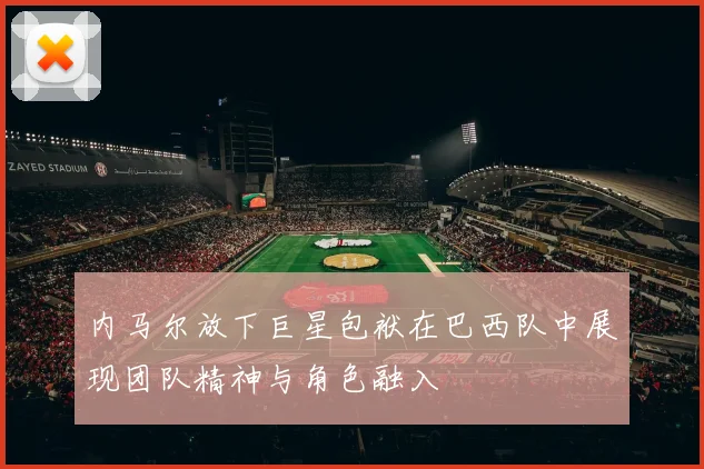 内马尔放下巨星包袱在巴西队中展现团队精神与角色融入