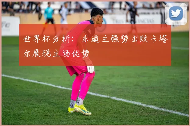 世界杯分析：东道主强势击败卡塔尔展现主场优势