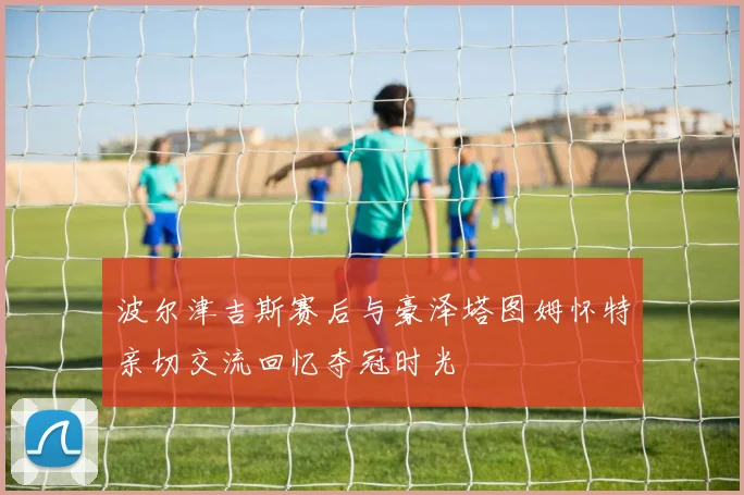 波尔津吉斯赛后与豪泽塔图姆怀特亲切交流回忆夺冠时光